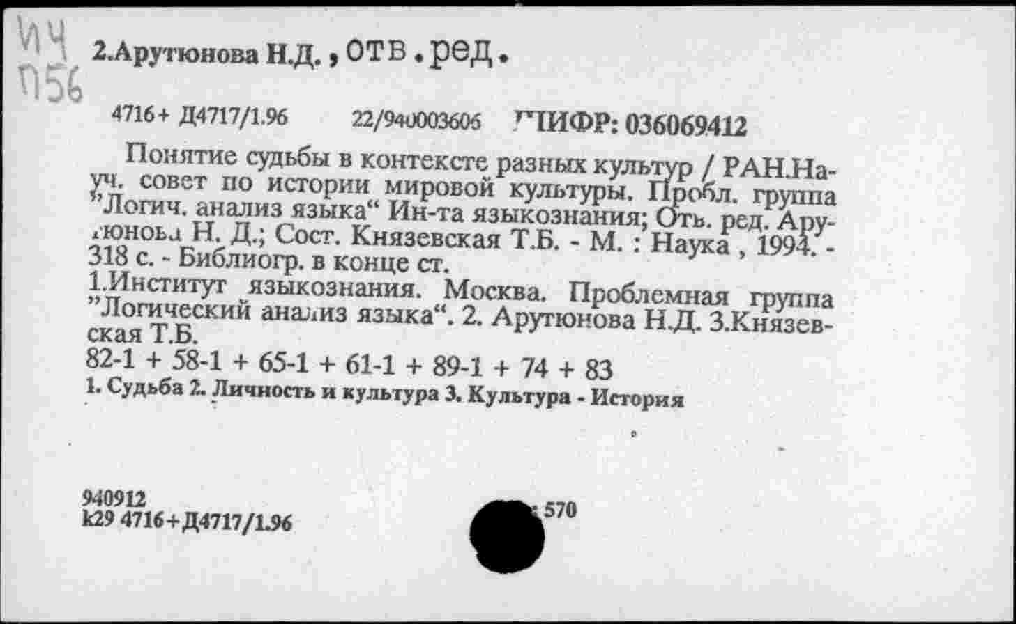 ﻿'	2.Арутюнова Н.Д. »ОТВ. рбД .
Л 56
4716+ Д4717/1.96	22/940003606 ^ТИФР: 036069412
Понятие судьбы в контексте разных культур / РАН.На-уч. совет по истории мировой культуры. Пробл. группа Логич. анализ языка“ Ин-та языкознания; Оть. редАру-дюноьа Н Д.; Сост. Князевская Т.Б. - М. : Наука 1994 -318 с. - Библиогр. в конце ст.
1-Институт языкознания. Москва. Проблемная группа ская ТБСКИИ ана'1ИЗ языка“- 2- Арутюнова Н.Д. З.Князев-82-1 + 58-1 + 65-1 + 61-1 + 89-1 + 74 + 83
1. Судьба 2. Личность и культура 3. Культура - История
940912
к29 4716+Д4717/1.96